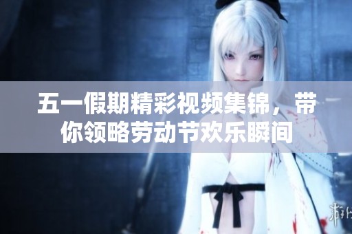 五一假期精彩视频集锦，带你领略劳动节欢乐瞬间