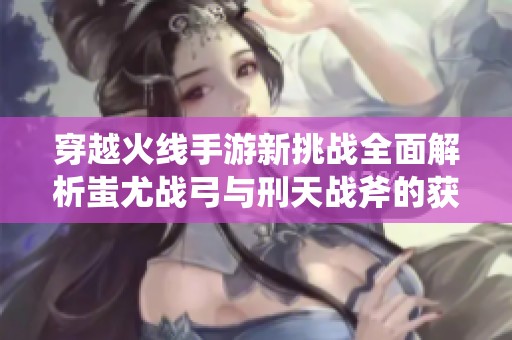 穿越火线手游新挑战全面解析蚩尤战弓与刑天战斧的获取攻略