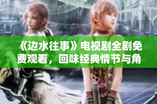 《边水往事》电视剧全剧免费观看，回味经典情节与角色魅力