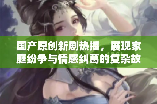 国产原创新剧热播，展现家庭纷争与情感纠葛的复杂故事