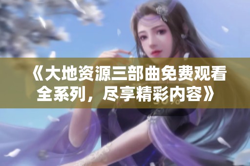 《大地资源三部曲免费观看全系列，尽享精彩内容》