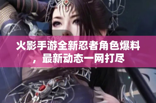 火影手游全新忍者角色爆料，最新动态一网打尽
