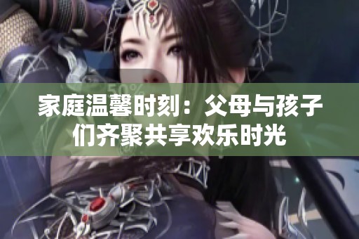 家庭温馨时刻：父母与孩子们齐聚共享欢乐时光
