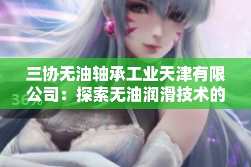 三协无油轴承工业天津有限公司：探索无油润滑技术的先锋企业