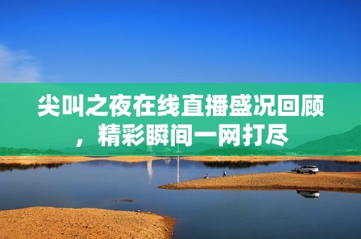 尖叫之夜在线直播盛况回顾，精彩瞬间一网打尽