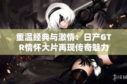 重温经典与激情：日产GTR情怀大片再现传奇魅力