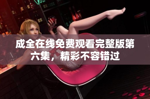 成全在线免费观看完整版第六集，精彩不容错过