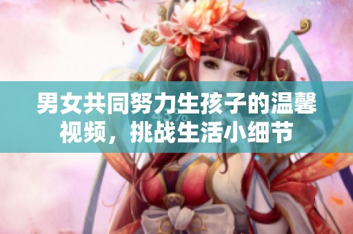 男女共同努力生孩子的温馨视频，挑战生活小细节