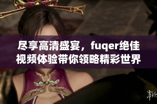 尽享高清盛宴，fuqer绝佳视频体验带你领略精彩世界