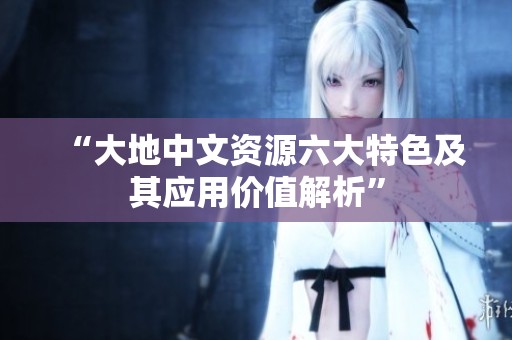 “大地中文资源六大特色及其应用价值解析”