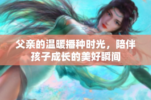 父亲的温暖播种时光，陪伴孩子成长的美好瞬间