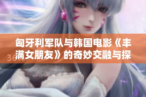 匈牙利军队与韩国电影《丰满女朋友》的奇妙交融与探讨