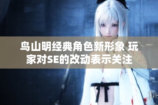 鸟山明经典角色新形象 玩家对SE的改动表示关注