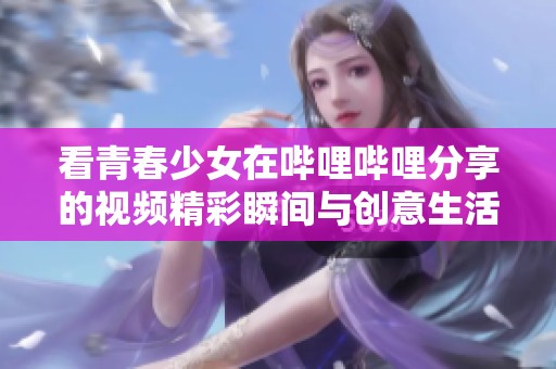 看青春少女在哔哩哔哩分享的视频精彩瞬间与创意生活