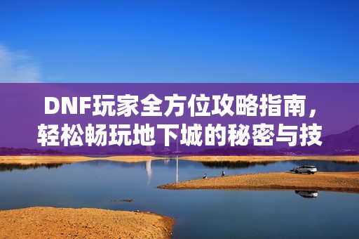 DNF玩家全方位攻略指南，轻松畅玩地下城的秘密与技巧