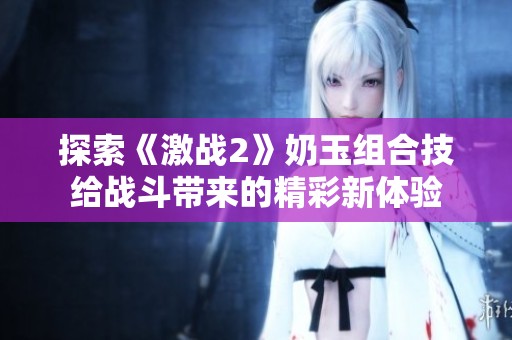 探索《激战2》奶玉组合技给战斗带来的精彩新体验