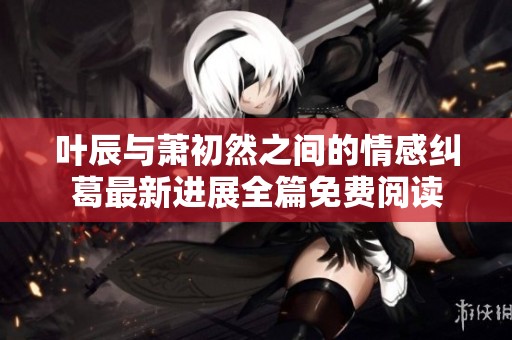 叶辰与萧初然之间的情感纠葛最新进展全篇免费阅读