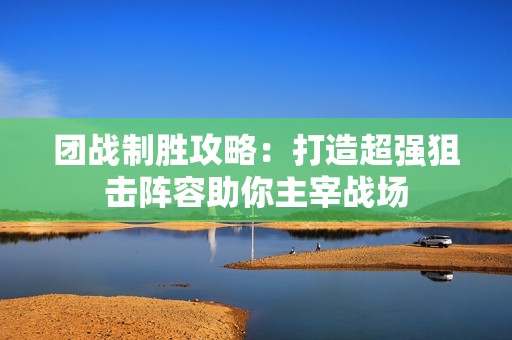 团战制胜攻略：打造超强狙击阵容助你主宰战场