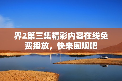 界2第三集精彩内容在线免费播放，快来围观吧