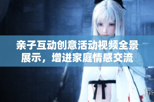 亲子互动创意活动视频全景展示，增进家庭情感交流