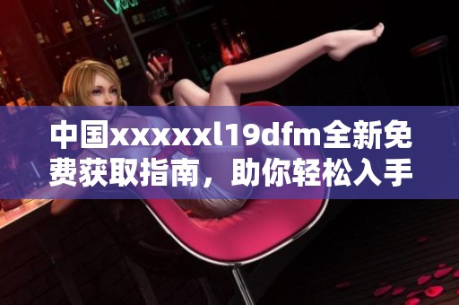 中国xxxxxl19dfm全新免费获取指南，助你轻松入手最新资源
