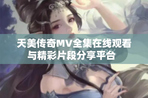 天美传奇MV全集在线观看与精彩片段分享平台  