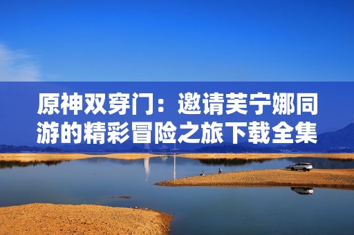 原神双穿门：邀请芙宁娜同游的精彩冒险之旅下载全集