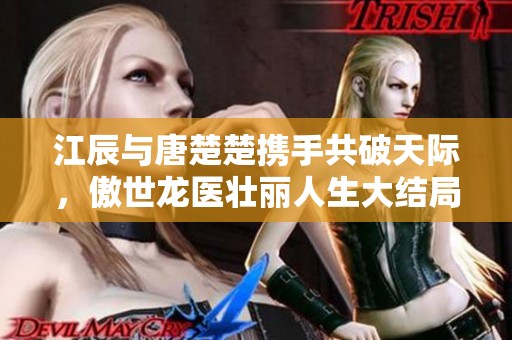 江辰与唐楚楚携手共破天际，傲世龙医壮丽人生大结局