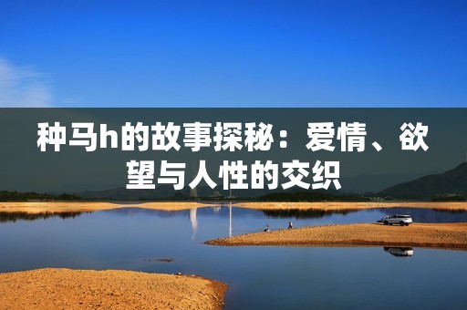 种马h的故事探秘：爱情、欲望与人性的交织
