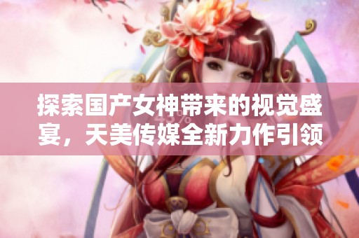 探索国产女神带来的视觉盛宴，天美传媒全新力作引领潮流