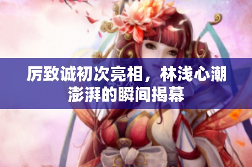 厉致诚初次亮相，林浅心潮澎湃的瞬间揭幕