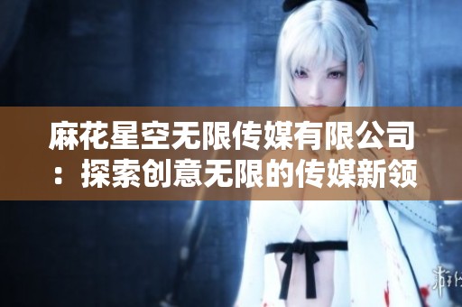 麻花星空无限传媒有限公司：探索创意无限的传媒新领域