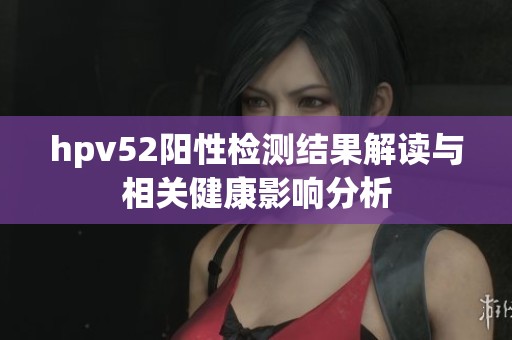 hpv52阳性检测结果解读与相关健康影响分析