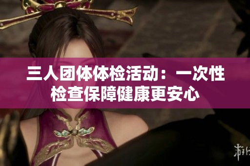 三人团体体检活动：一次性检查保障健康更安心