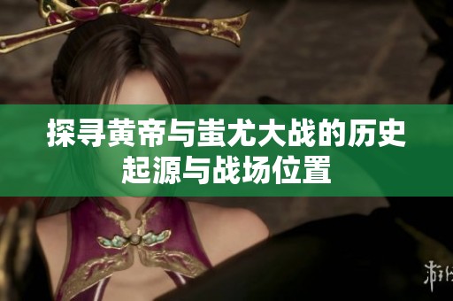 探寻黄帝与蚩尤大战的历史起源与战场位置