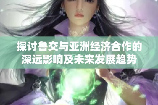 探讨鲁交与亚洲经济合作的深远影响及未来发展趋势