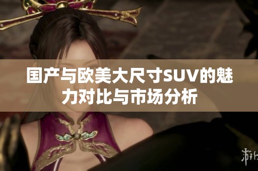 国产与欧美大尺寸SUV的魅力对比与市场分析