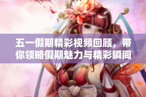 五一假期精彩视频回顾，带你领略假期魅力与精彩瞬间