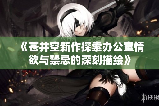 《苍井空新作探索办公室情欲与禁忌的深刻描绘》