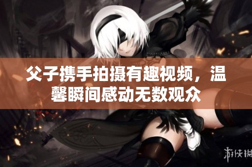 父子携手拍摄有趣视频，温馨瞬间感动无数观众