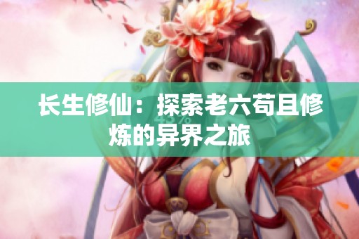 长生修仙：探索老六苟且修炼的异界之旅