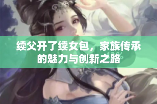 续父开了续女包，家族传承的魅力与创新之路