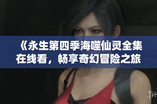 《永生第四季海噬仙灵全集在线看，畅享奇幻冒险之旅》