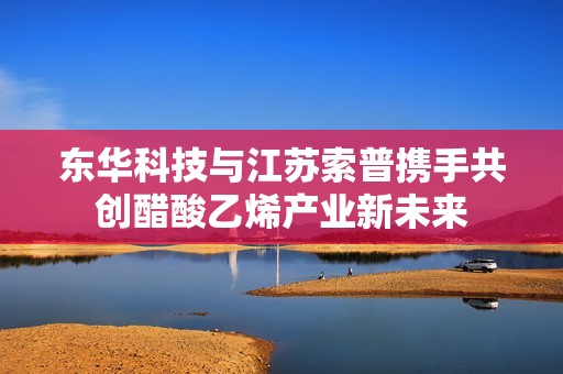 东华科技与江苏索普携手共创醋酸乙烯产业新未来