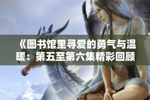 《图书馆里寻爱的勇气与温暖：第五至第六集精彩回顾》