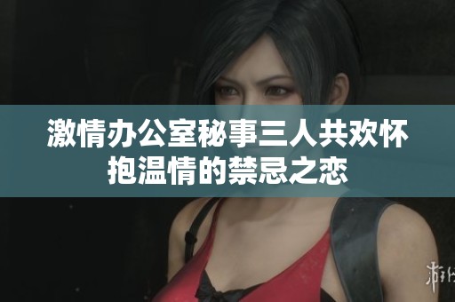 激情办公室秘事三人共欢怀抱温情的禁忌之恋