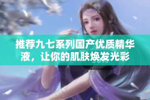 推荐九七系列国产优质精华液，让你的肌肤焕发光彩