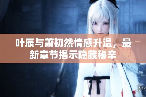 叶辰与萧初然情感升温，最新章节揭示隐藏秘辛
