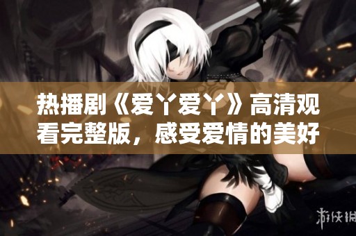 热播剧《爱丫爱丫》高清观看完整版，感受爱情的美好与现实