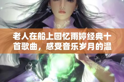 老人在船上回忆雨婷经典十首歌曲，感受音乐岁月的温暖与魅力